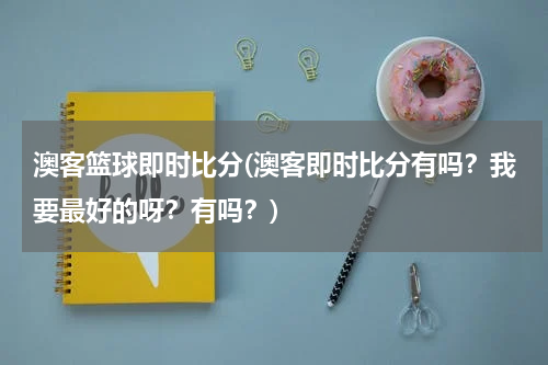 澳客篮球即时比分(澳客即时比分有吗？我要最好的呀？有吗？)