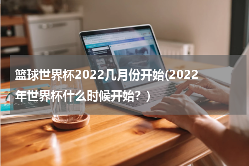 篮球世界杯2022几月份开始(2022年世界杯什么时候开始？)