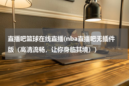 直播吧篮球在线直播(nba直播吧无插件版（高清流畅，让你身临其境）)