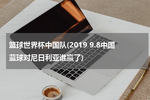 篮球世界杯中国队(2019 9.8中国蓝球对尼日利亚谁赢了)
