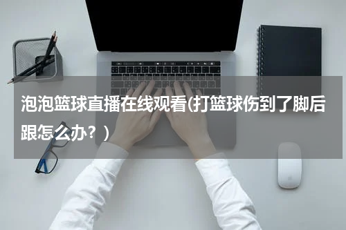 泡泡篮球直播在线观看(打篮球伤到了脚后跟怎么办？)