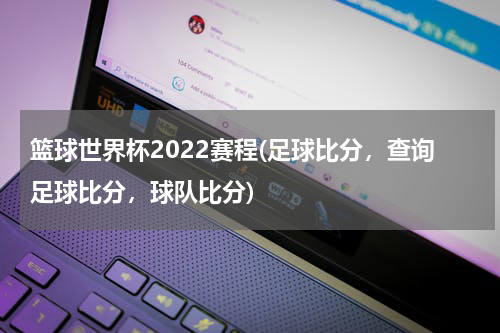 篮球世界杯2022赛程(足球比分，查询足球比分，球队比分)