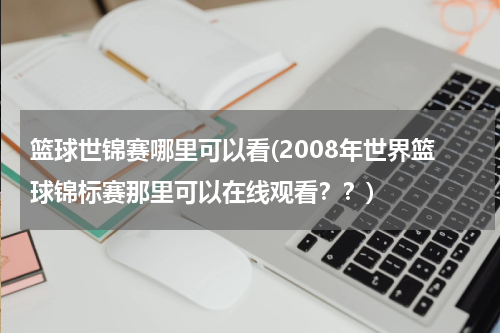 篮球世锦赛哪里可以看(2008年世界篮球锦标赛那里可以在线观看？？)