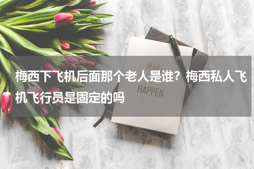 梅西下飞机后面那个老人是谁？梅西私人飞机飞行员是固定的吗