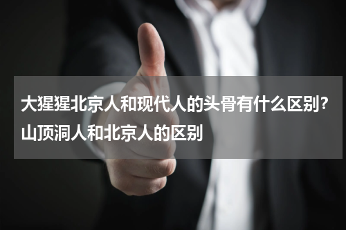 大猩猩北京人和现代人的头骨有什么区别？山顶洞人和北京人的区别