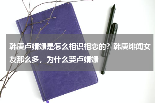 韩庚卢靖姗是怎么相识相恋的？韩庚绯闻女友那么多，为什么娶卢靖姗