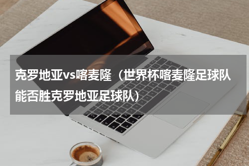 克罗地亚vs喀麦隆（世界杯喀麦隆足球队能否胜克罗地亚足球队）