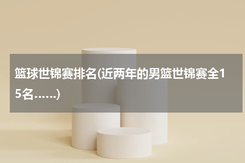 篮球世锦赛排名(近两年的男篮世锦赛全15名……)