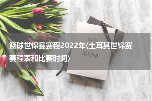 篮球世锦赛赛程2022年(土耳其世锦赛赛程表和比赛时间)