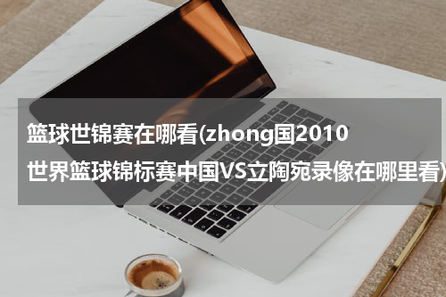 篮球世锦赛在哪看(zhong国2010世界篮球锦标赛中国VS立陶宛录像在哪里看)