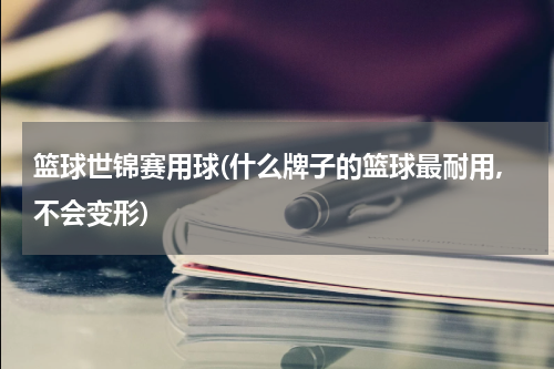 篮球世锦赛用球(什么牌子的篮球最耐用,不会变形)