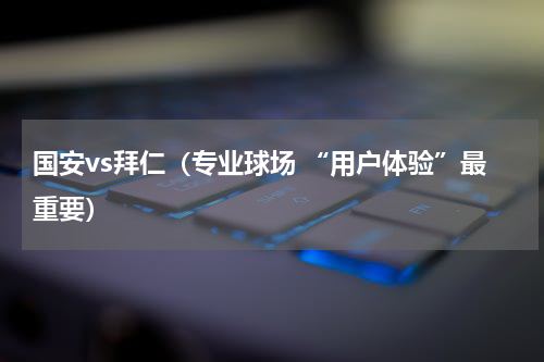 国安vs拜仁（专业球场 “用户体验”最重要）