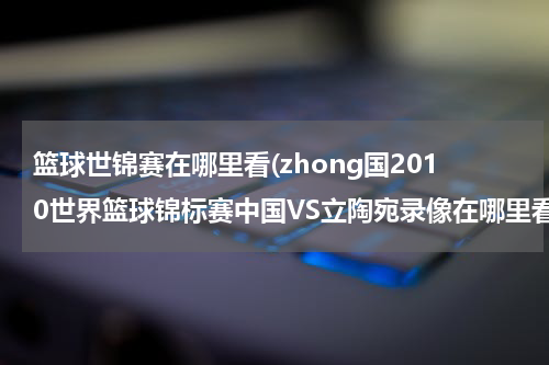 篮球世锦赛在哪里看(zhong国2010世界篮球锦标赛中国VS立陶宛录像在哪里看)