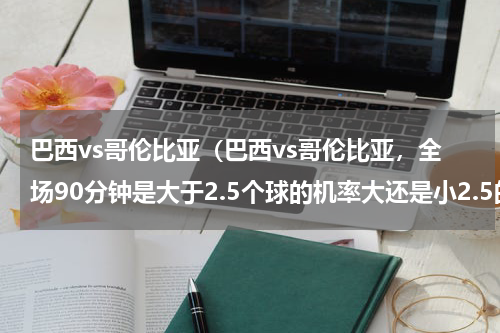 巴西vs哥伦比亚（巴西vs哥伦比亚，全场90分钟是大于2.5个球的机率大还是小2.5的机率大多多指教）
