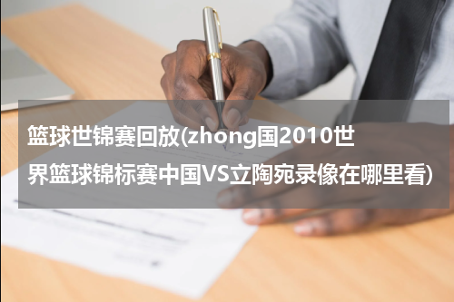 篮球世锦赛回放(zhong国2010世界篮球锦标赛中国VS立陶宛录像在哪里看)