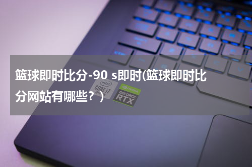 篮球即时比分-90 s即时(篮球即时比分网站有哪些？)