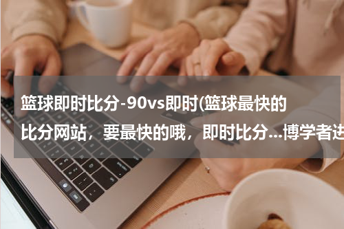 篮球即时比分-90vs即时(篮球最快的比分网站，要最快的哦，即时比分...博学者进来...)