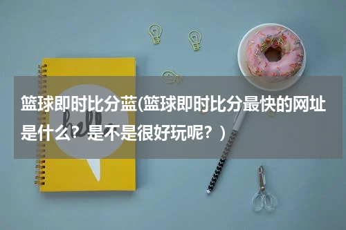 篮球即时比分蓝(篮球即时比分最快的网址是什么？是不是很好玩呢？)