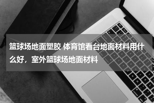 篮球场地面塑胶 体育馆看台地面材料用什么好，室外篮球场地面材料