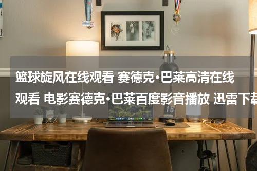 篮球旋风在线观看 赛德克·巴莱高清在线观看 电影赛德克·巴莱百度影音播放 迅雷下载
