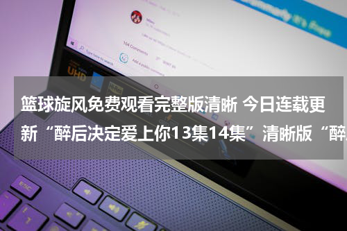篮球旋风免费观看完整版清晰 今日连载更新“醉后决定爱上你13集14集”清晰版“醉后决定爱上你13第14集”国语今日连载更新