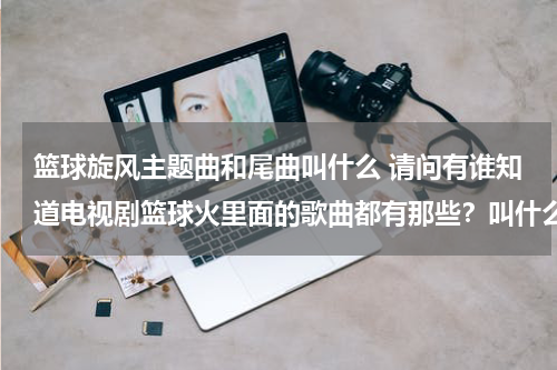 篮球旋风主题曲和尾曲叫什么 请问有谁知道电视剧篮球火里面的歌曲都有那些？叫什么？谁唱的？