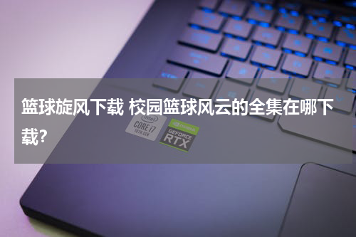 篮球旋风下载 校园篮球风云的全集在哪下载？