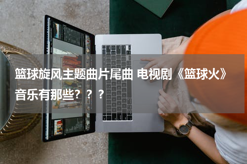 篮球旋风主题曲片尾曲 电视剧《篮球火》音乐有那些？？？