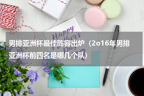 男排亚洲杯最佳阵容出炉（2o16年男排亚洲杯前四名是哪几个队）