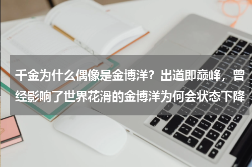 千金为什么偶像是金博洋？出道即巅峰，曾经影响了世界花滑的金博洋为何会状态下降