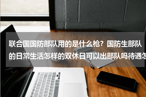 联合国国防部队用的是什么枪？国防生部队的日常生活怎样的双休日可以出部队吗待遇怎么样