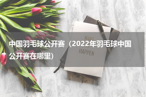 中国羽毛球公开赛（2022年羽毛球中国公开赛在哪里）
