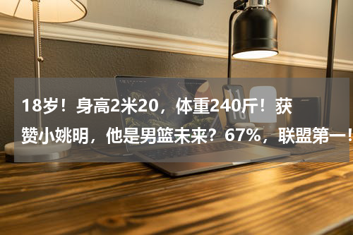 18岁！身高2米20，体重240斤！获赞小姚明，他是男篮未来？67%，联盟第一！“小姚明”力压周琦王哲林！杜锋真有眼光