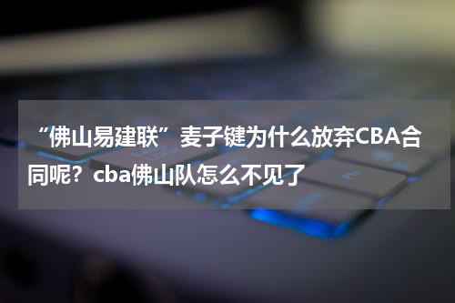 “佛山易建联”麦子键为什么放弃CBA合同呢？cba佛山队怎么不见了