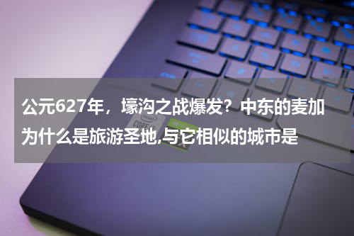 公元627年，壕沟之战爆发？中东的麦加为什么是旅游圣地,与它相似的城市是