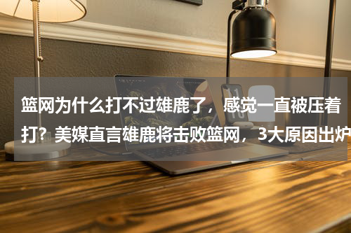 篮网为什么打不过雄鹿了，感觉一直被压着打？美媒直言雄鹿将击败篮网，3大原因出炉，字母哥锁定杜兰特