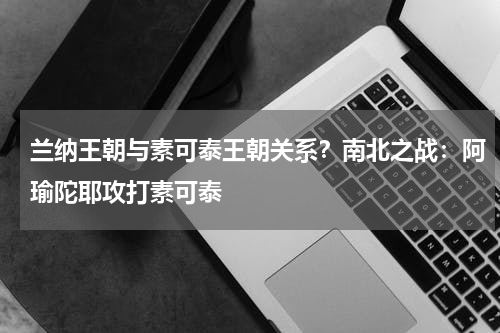 兰纳王朝与素可泰王朝关系？南北之战：阿瑜陀耶攻打素可泰