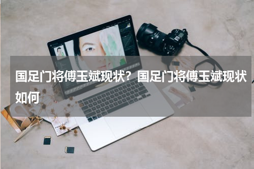 国足门将傅玉斌现状？国足门将傅玉斌现状如何