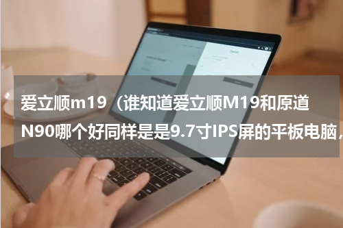 爱立顺m19（谁知道爱立顺M19和原道N90哪个好同样是是9.7寸IPS屏的平板电脑，价格等各个方面相比较）
