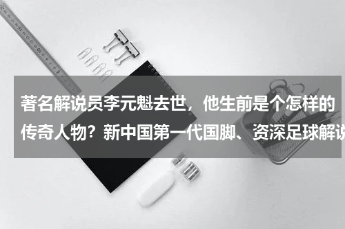 著名解说员李元魁去世，他生前是个怎样的传奇人物？新中国第一代国脚、资深足球解说李元魁去世，他的职业生涯有何高光时刻