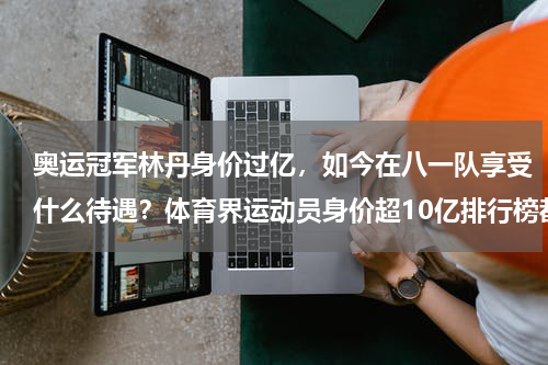 奥运冠军林丹身价过亿，如今在八一队享受什么待遇？体育界运动员身价超10亿排行榜都是谁