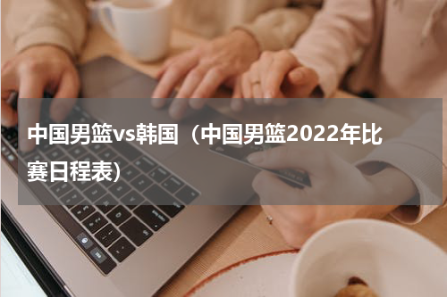 中国男篮vs韩国（中国男篮2022年比赛日程表）