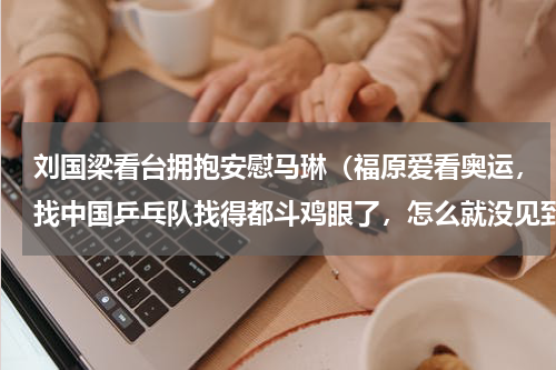 刘国梁看台拥抱安慰马琳（福原爱看奥运，找中国乒乓队找得都斗鸡眼了，怎么就没见到闺蜜刘诗雯呢）