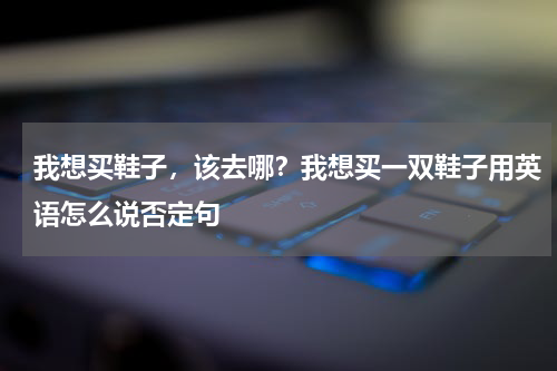 我想买鞋子，该去哪？我想买一双鞋子用英语怎么说否定句