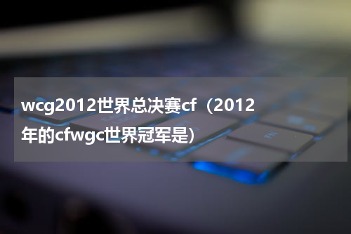 wcg2012世界总决赛cf（2012年的cfwgc世界冠军是）