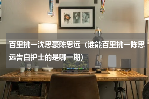 百里挑一沈思豪陈思远（谁能百里挑一陈思远告白护士的是哪一期）