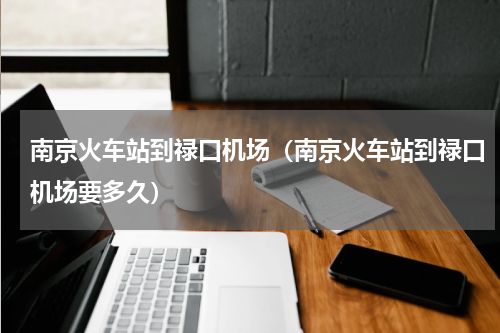 南京火车站到禄口机场（南京火车站到禄口机场要多久）