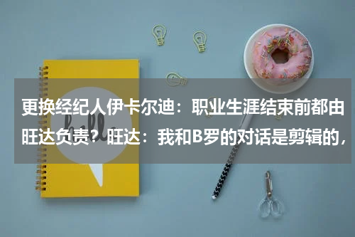 更换经纪人伊卡尔迪：职业生涯结束前都由旺达负责？旺达：我和B罗的对话是剪辑的，又管孩子又当毛罗的经纪人很累