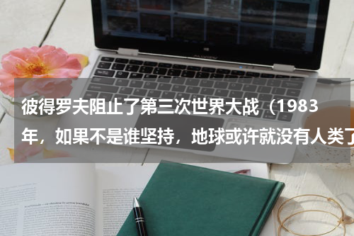 彼得罗夫阻止了第三次世界大战（1983年，如果不是谁坚持，地球或许就没有人类了）
