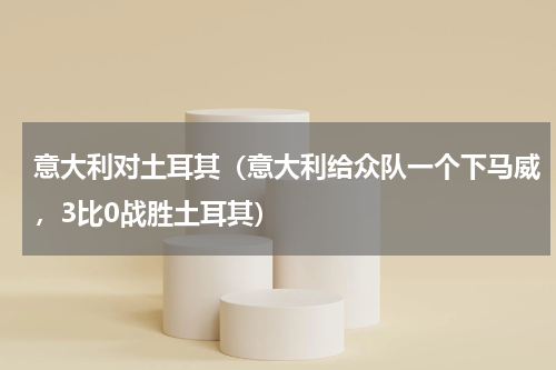 意大利对土耳其（意大利给众队一个下马威，3比0战胜土耳其）